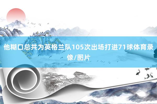 他糊口总共为英格兰队105次出场打进71球体育录像/图片