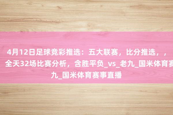 4月12日足球竞彩推选：五大联赛，比分推选，，进球数，全天32场比赛分析，含胜平负_vs_老九_国米体育赛事直播