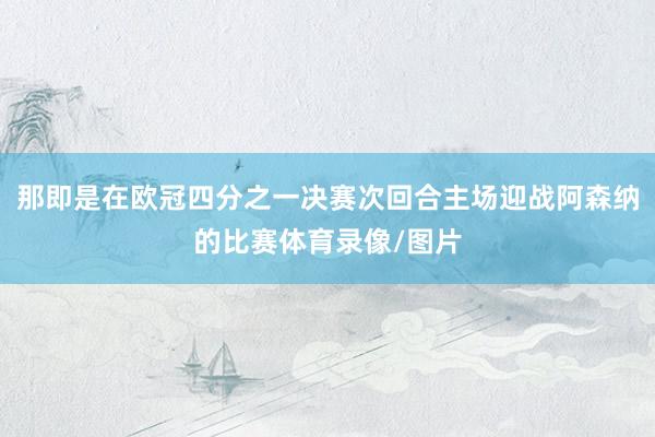 那即是在欧冠四分之一决赛次回合主场迎战阿森纳的比赛体育录像/图片