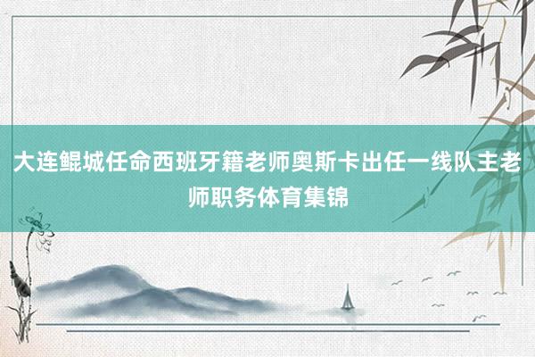 大连鲲城任命西班牙籍老师奥斯卡出任一线队主老师职务体育集锦