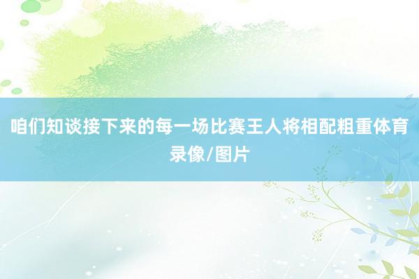 咱们知谈接下来的每一场比赛王人将相配粗重体育录像/图片