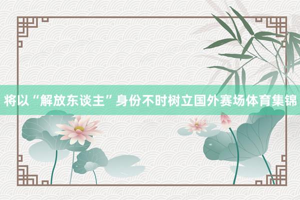 将以“解放东谈主”身份不时树立国外赛场体育集锦