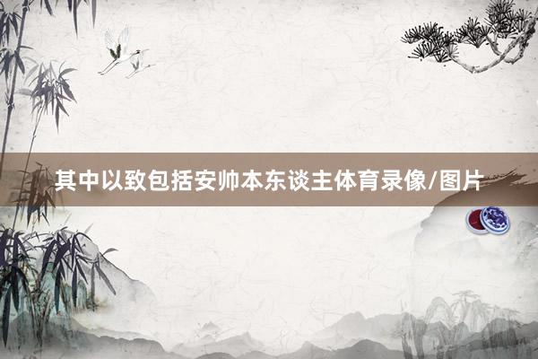 其中以致包括安帅本东谈主体育录像/图片