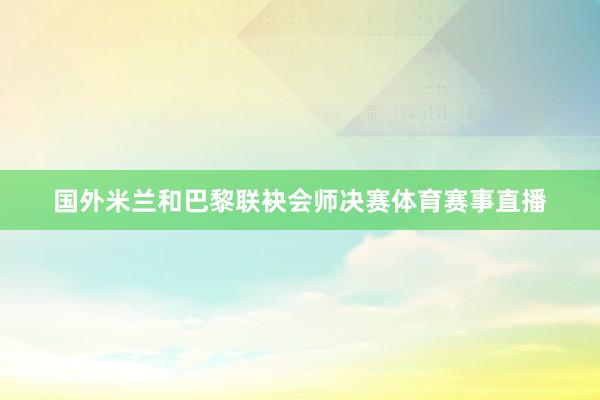 国外米兰和巴黎联袂会师决赛体育赛事直播
