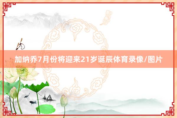 加纳乔7月份将迎来21岁诞辰体育录像/图片