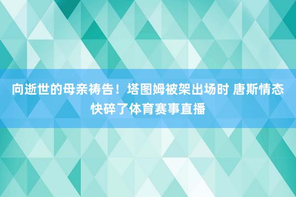 向逝世的母亲祷告！塔图姆被架出场时 唐斯情态快碎了体育赛事直播