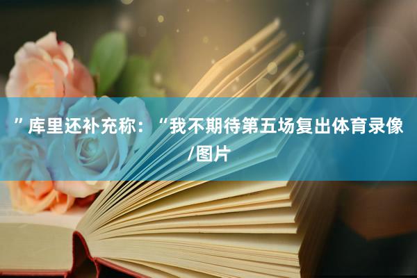 ”库里还补充称：“我不期待第五场复出体育录像/图片