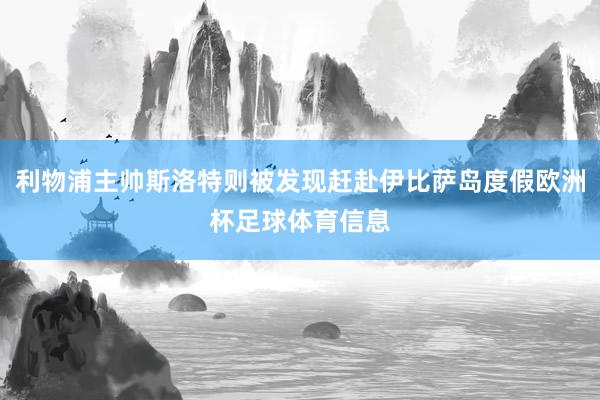 利物浦主帅斯洛特则被发现赶赴伊比萨岛度假欧洲杯足球体育信息
