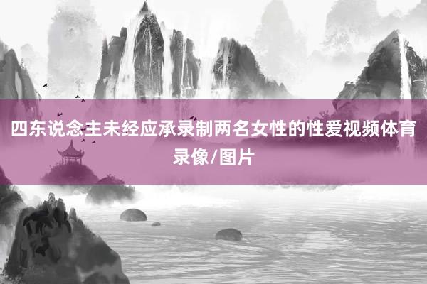 四东说念主未经应承录制两名女性的性爱视频体育录像/图片