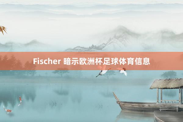 Fischer 暗示欧洲杯足球体育信息
