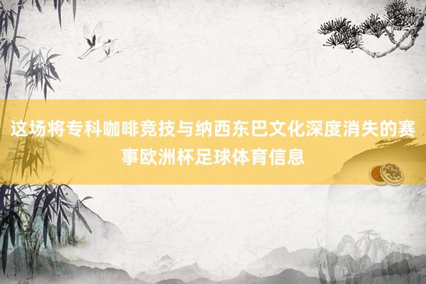 这场将专科咖啡竞技与纳西东巴文化深度消失的赛事欧洲杯足球体育信息