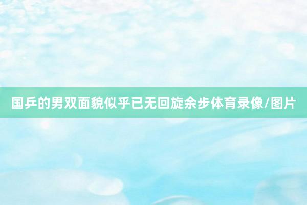 国乒的男双面貌似乎已无回旋余步体育录像/图片