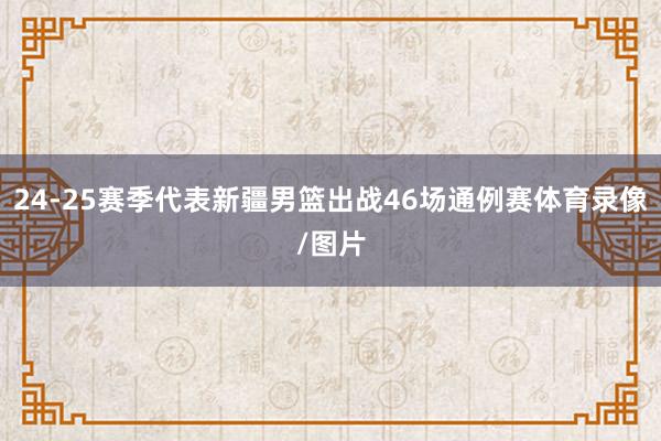 24-25赛季代表新疆男篮出战46场通例赛体育录像/图片