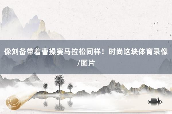 像刘备带着曹操赛马拉松同样！时尚这块体育录像/图片