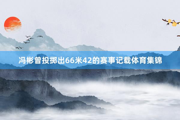 冯彬曾投掷出66米42的赛事记载体育集锦