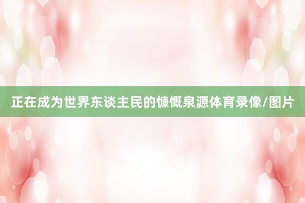 正在成为世界东谈主民的慷慨泉源体育录像/图片
