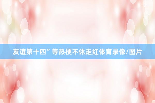友谊第十四”等热梗不休走红体育录像/图片