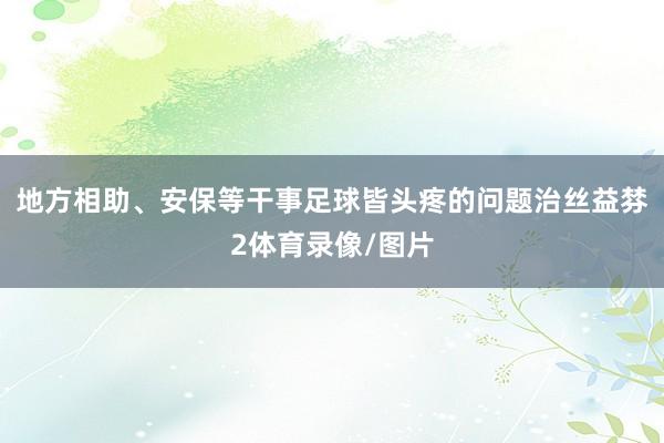 地方相助、安保等干事足球皆头疼的问题治丝益棼2体育录像/图片