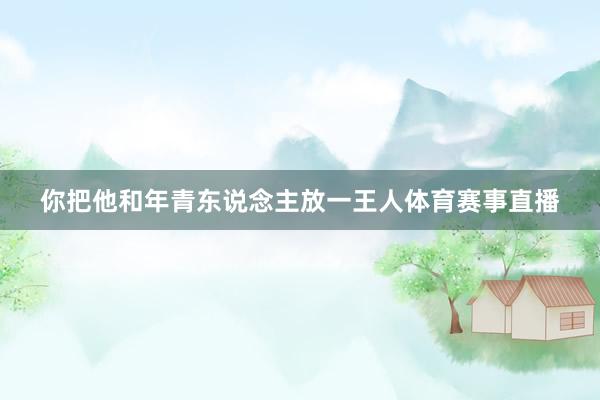 你把他和年青东说念主放一王人体育赛事直播