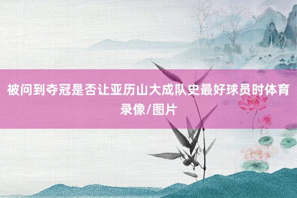 被问到夺冠是否让亚历山大成队史最好球员时体育录像/图片