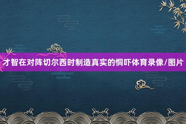 才智在对阵切尔西时制造真实的恫吓体育录像/图片