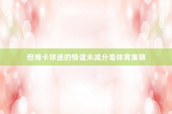 但博卡球迷的情谊未减分毫体育集锦