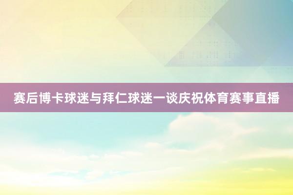 赛后博卡球迷与拜仁球迷一谈庆祝体育赛事直播