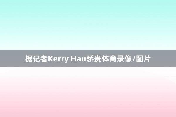 据记者Kerry Hau骄贵体育录像/图片