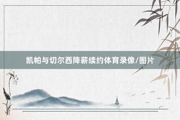 凯帕与切尔西降薪续约体育录像/图片