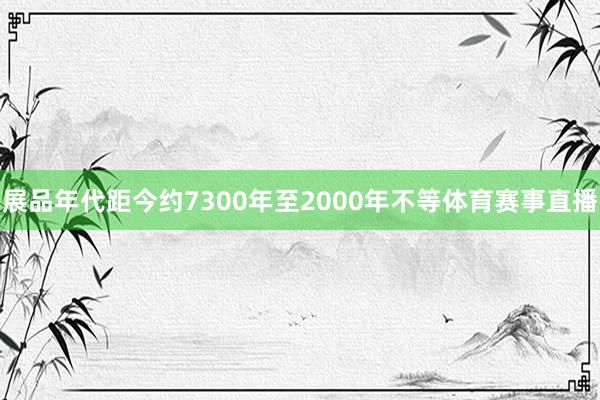 展品年代距今约7300年至2000年不等体育赛事直播