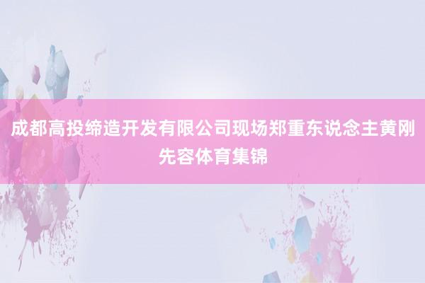 成都高投缔造开发有限公司现场郑重东说念主黄刚先容体育集锦