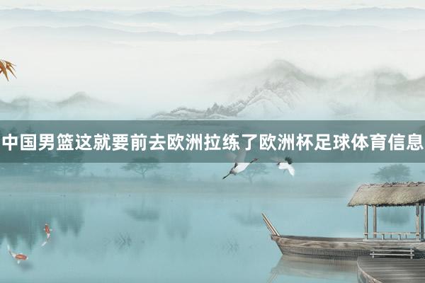 中国男篮这就要前去欧洲拉练了欧洲杯足球体育信息