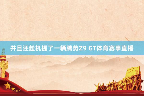 并且还趁机提了一辆腾势Z9 GT体育赛事直播