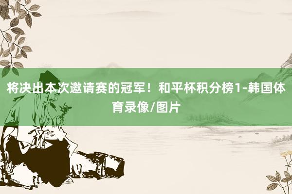 将决出本次邀请赛的冠军！和平杯积分榜1-韩国体育录像/图片