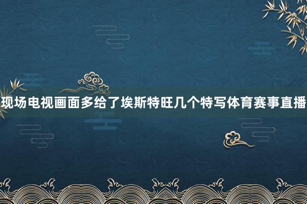 现场电视画面多给了埃斯特旺几个特写体育赛事直播