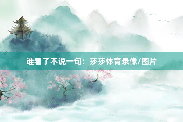 谁看了不说一句：莎莎体育录像/图片