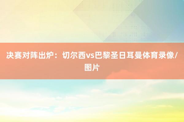 决赛对阵出炉：切尔西vs巴黎圣日耳曼体育录像/图片