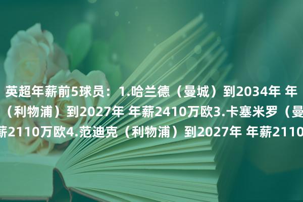 英超年薪前5球员：1.哈兰德（曼城）到2034年 年薪3170万欧2.萨拉赫（利物浦）到2027年 年薪2410万欧3.卡塞米罗（曼联）到2026年 年薪2110万欧4.范迪克（利物浦）到2027年 年薪2110万欧5.斯特林（切尔西）到2027年 年薪1960万欧英超本次夏窗部分新援年薪：19.赖因德斯（曼城）到2030年 年薪1390万欧25.维尔茨（利物浦）到2030年 年薪1180万欧32