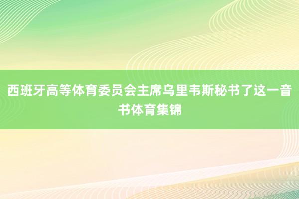西班牙高等体育委员会主席乌里韦斯秘书了这一音书体育集锦