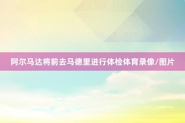 阿尔马达将前去马德里进行体检体育录像/图片