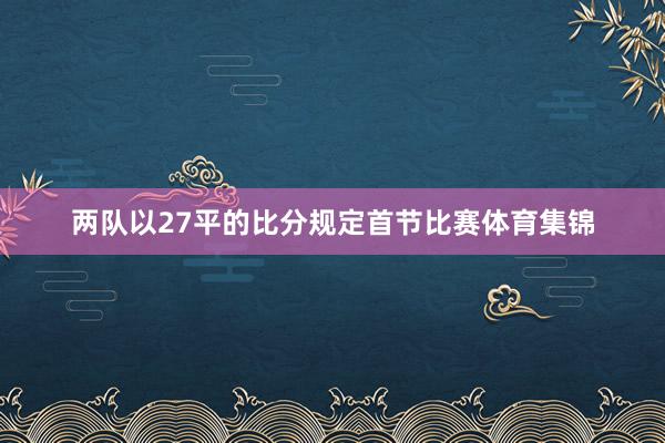两队以27平的比分规定首节比赛体育集锦