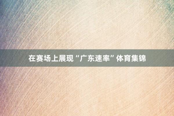 在赛场上展现“广东速率”体育集锦