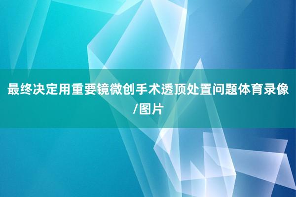 最终决定用重要镜微创手术透顶处置问题体育录像/图片