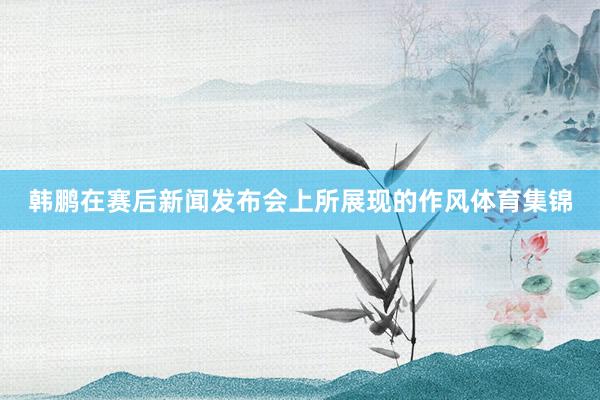 韩鹏在赛后新闻发布会上所展现的作风体育集锦
