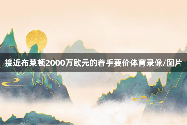 接近布莱顿2000万欧元的着手要价体育录像/图片