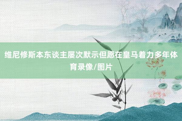 维尼修斯本东谈主屡次默示但愿在皇马着力多年体育录像/图片