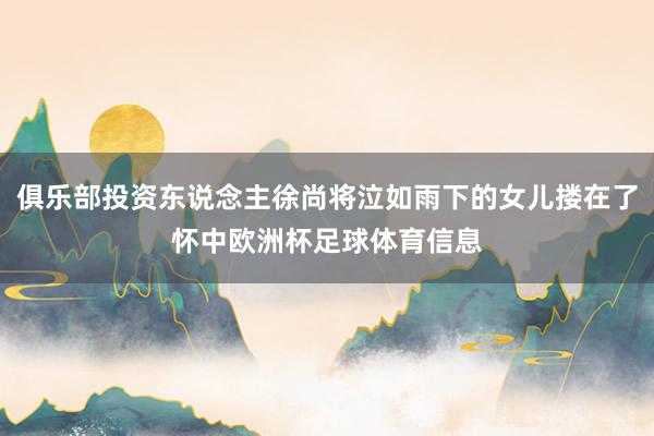 俱乐部投资东说念主徐尚将泣如雨下的女儿搂在了怀中欧洲杯足球体育信息