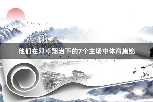 他们在邓卓翔治下的7个主场中体育集锦