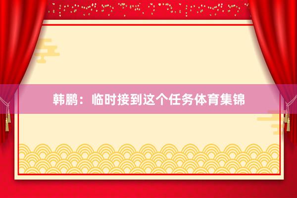 韩鹏：临时接到这个任务体育集锦