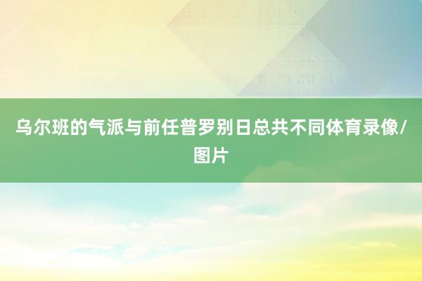 乌尔班的气派与前任普罗别日总共不同体育录像/图片